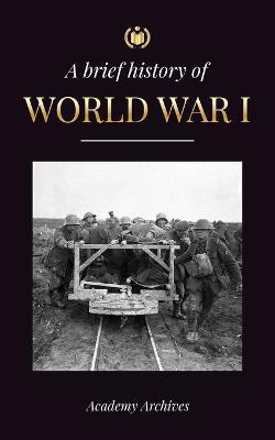 The Brief History of World War 1: The Great War, Western and Eastern Front Battles, Chemical Warfare, and how Germany Lost, Leading to the Treaty of Versailles (1914-1919) - Academy Archives - cover