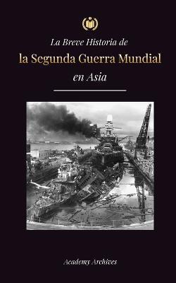 La Breve Historia de la Segunda Guerra Mundial en Asia: La guerra de Asia-Pacífico, la Flota Oriental, Pearl Harbor y la bomba atómica que conmocionó a Japón (1941-1945) - Academy Archives - cover