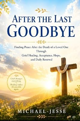 After the Last Goodbye: Finding Peace After the Death of a Loved One Through Grief Healing, Acceptance, Hope, and Daily Renewal - Michael Jesse - cover
