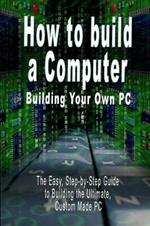 How to build a Computer: Building Your Own PC - The Easy, Step-by-Step Guide to Building the Ultimate, Custom Made PC
