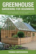 Greenhouse Gardening for Beginners: An Extensive Guide Including a Step by Step Process to Build your Greenhouse System and Grow Healthy Vegetables, Fruits, Plants, and Herbs