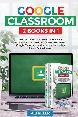 Google Classroom - 2 Books in 1: The Ultimate 2020 Guide for Teachers and Students to Learn about the Features of Google Classroom and Improve the quality of your Online Lessons - Ali Keler - cover