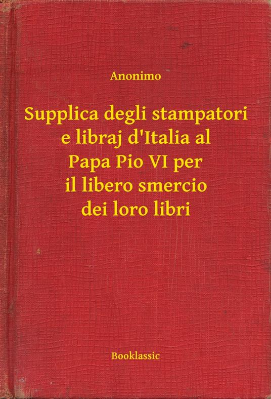 Supplica degli stampatori e libraj d'Italia al Papa Pio VI per il libero smercio dei loro libri - Anonimo - ebook