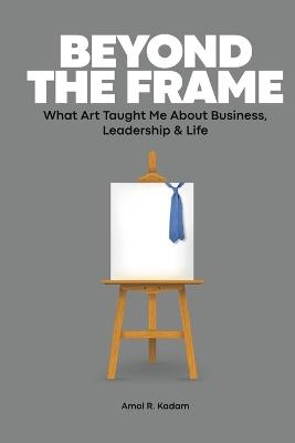 Beyond the Frame: What Art Taught Me About Business, Leadership & Life - Amol R Kadam - cover