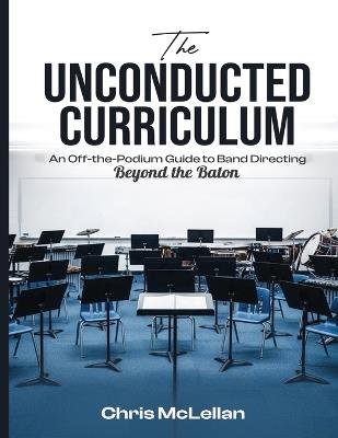 The Unconducted Curriculum: An Off-the-Podium Guide to Band Directing Beyond the Baton - Chris McLellan - cover