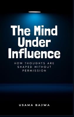 The Mind Under Influence: How Thoughts Are Shaped Without Permission - Usama Bajwa - cover