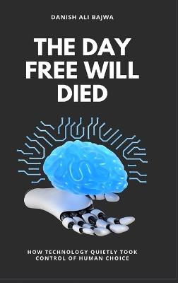 The Day Free Will Died: How Technology Quietly Took Control of Human Choice - Danish Ali Bajwa - cover