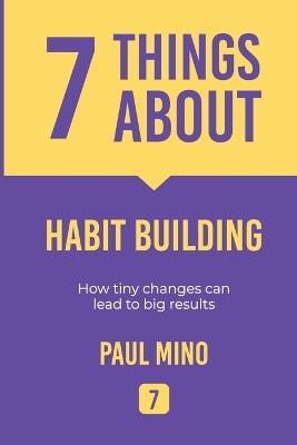 7 Things About Habit Building: How tiny changes can lead to big results - Paul Mino - cover