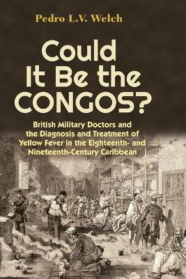 Could It Be the Congos?: British Military Doctors and the Diagnosis and Treatment of Yellow Fever in the 18th and 19th Century Caribbean - Pedro Welch - cover