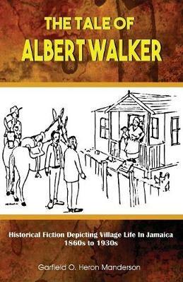 The Tale of Albert Walker: Historical Fiction Depicting Village Life in Jamaica: 1860s to 1930s - Garfield O Heron Manderson - cover