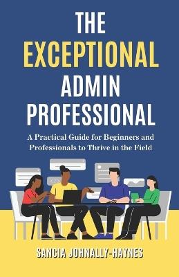 The Exceptional Admin Professional: A Practical Guide for Beginners and Professionals to Thrive in the Field - Sancia Johnally-Haynes - cover