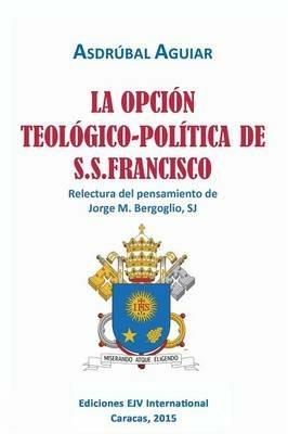 LA OPCION TEOLOGICO-POLITICA DE S.S. FRANCISCO. Relectura del pensamiento de Jorge M. Bergoglio S.J. - Asdrubal Aguiar - cover