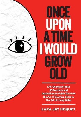 Once Upon a Time I Would Grow Old: Life-Changing Ideas, 55 Practices and Inspirations to Guide You from the Act of Growing Older to the Art of Living Older - Lara Jay Hequet - cover