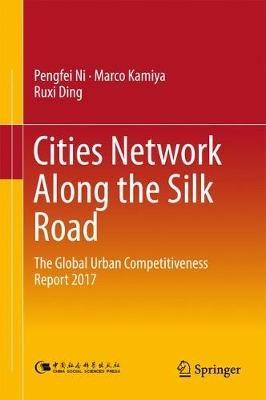 Cities Network Along the Silk Road: The Global Urban Competitiveness Report 2017 - Pengfei Ni,Marco Kamiya,Ruxi Ding - cover