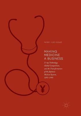 Making Medicine a Business: X-ray Technology, Global Competition, and the Transformation of the Japanese Medical System, 1895-1945 - Pierre-Yves Donzé - cover