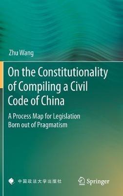 On the Constitutionality of Compiling a Civil Code of China: A Process Map for Legislation Born out of Pragmatism - Zhu Wang - cover