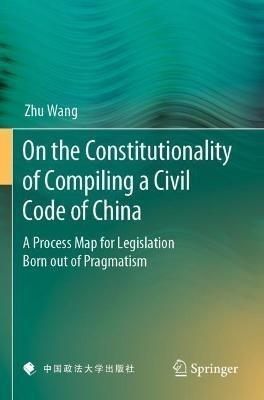 On the Constitutionality of Compiling a Civil Code of China: A Process Map for Legislation Born out of Pragmatism - Zhu Wang - cover