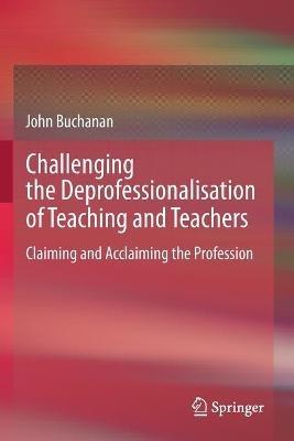Challenging the Deprofessionalisation of Teaching and Teachers: Claiming and Acclaiming the Profession - John Buchanan - cover