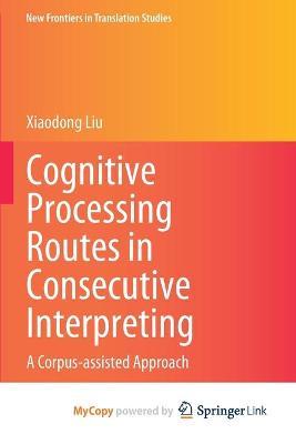 Cognitive Processing Routes in Consecutive Interpreting: A Corpus-assisted Approach - Xiaodong Liu - cover