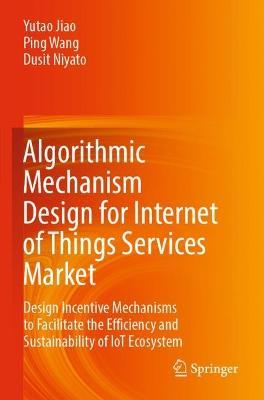 Algorithmic Mechanism Design for Internet of Things Services Market: Design Incentive Mechanisms to Facilitate the Efficiency and Sustainability of IoT Ecosystem - Yutao Jiao,Ping Wang,Dusit Niyato - cover