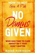 How To Not Give A F*CK: No Damns Given - Who Has Time To Care About Sh*t That Don't Matter