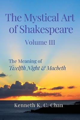 The Mystical Art of Shakespeare Volume III: The Meaning of Twelfth Night & Macbeth - Kenneth K C Chan - cover