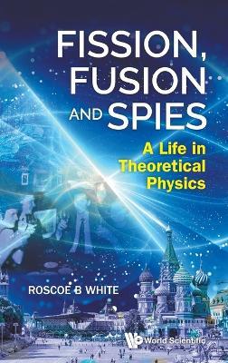 Fission, Fusion And Spies: A Life In Theoretical Physics - Roscoe B White - cover