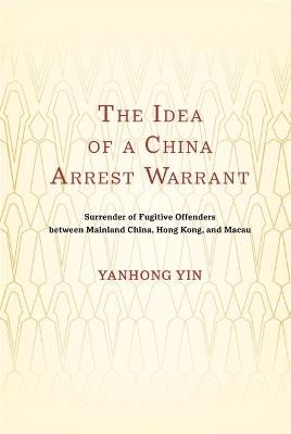 The Idea of a China Arrest Warrant: Surrender of Fugitive Offenders between Mainland China, Hong Kong, and Macau - Yanhong Yin - cover
