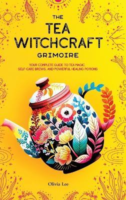 The Tea Witchcraft Grimoire: Your Complete Guide to Tea Magic, Self-Care Brews, and Powerful Healing Potions - Olivia Lee - cover