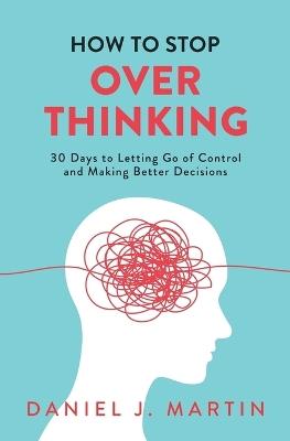 How to Stop Overthinking: 30 Days to Letting Go of Control, Breaking the Overthinking Habit, and Making Better Decisions - Daniel J Martin - cover