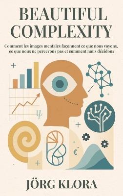 Beautiful Complexity: Comment les images mentales façonnent ce que nous voyons, ce que nous ne percevons pas et comment nous décidons - Jörg Klora - cover