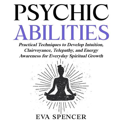 Psychic Abilities: Practical Techniques to Develop Intuition, Clairvoyance, Telepathy, and Energy Awareness for Everyday Spiritual Growth