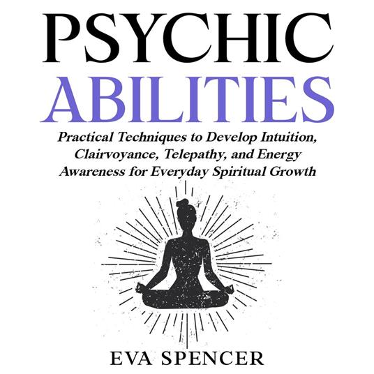 Psychic Abilities: Practical Techniques to Develop Intuition, Clairvoyance, Telepathy, and Energy Awareness for Everyday Spiritual Growth