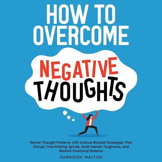 How to Overcome Negative Thoughts: Rewire Thought Patterns with Science-Backed Strategies That Disrupt Overthinking Spirals, Build Mental Toughness, and Restore Emotional Balance