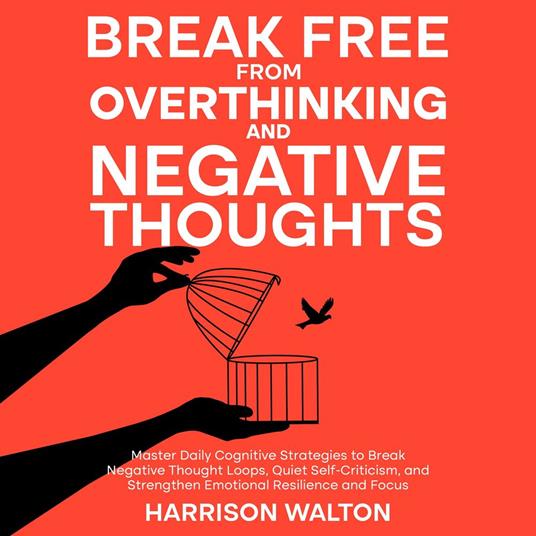 Break Free from Overthinking and Negative Thoughts: Master Daily Cognitive Strategies to Break Negative Thought Loops, Quiet Self-Criticism, and Strengthen Emotional Resilience and Focus
