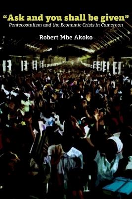 "Ask and you shall be given": Pentecostalism and the Economic Crisis in Cameroon - Robert Mbe Akoko - cover