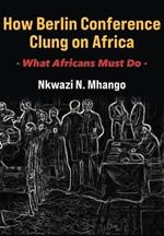 How Berlin Conference Clung on Africa: What Africans Must Do