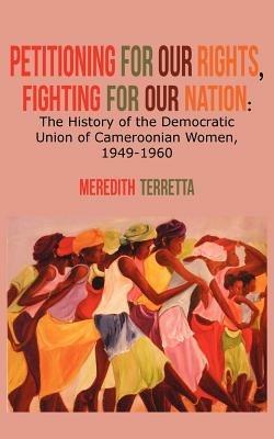 Petitioning for our Rights, Fighting for our Nation. The History of the Democratic Union of Cameroonian Women, 1949-1960 - Meredith Terretta - cover