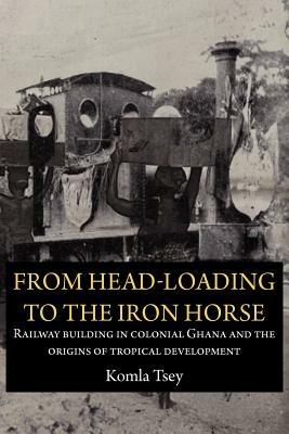 From Head-Loading to the Iron Horse. Railway Building in Colonial Ghana and the Origins of Tropical Development - Komla Tsey - cover