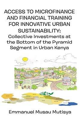 Access to Microfinance and Financial Training for Innovative Urban Sustainability. Collective Investments at the Bottom of the Pyramid Segment in Urban Kenya - Emmanuel Musau Mutisya - cover