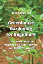 Greenhouse Gardening for Beginners: Grow Fresh, Healthy Vegetables, Fruits, Flowers, and Herbs from Seed