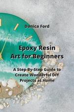 Epoxy Resin Art for Beginners: A Step-By-Step Guide to Create Wonderful DIY Projects at Home