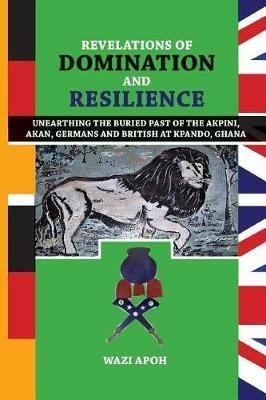 Revelations of Dominance and Resilience: Unearthing the Buried Past of The Akpini, Akan, Germans and British at Kpando, Ghana - Wazi Apoh - cover
