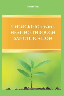Unlocking Divine Healing Through Sanctification - Alvares Boti - cover