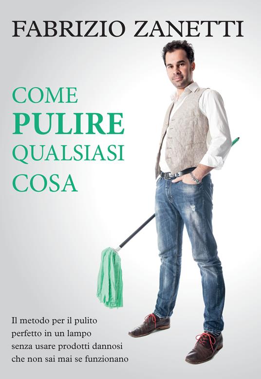 Come pulire qualsiasi cosa. Il metodo per il pulito perfetto in un lampo senza usare prodotti dannosi che non sai mai se funzionano - Fabrizio Zanetti - copertina