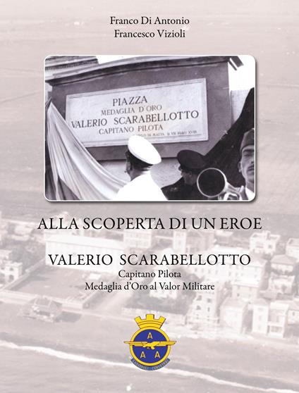 Alla scoperta di un eroe, Valerio Scarabellotto. Capitano, pilota, Medaglia d'oro al valor militare - Franco Di Antonio,Francesco Vizioli - copertina