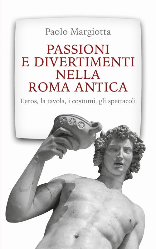 Passioni e divertimenti nella Roma antica. L'eros, la tavola, i costumi, gli spettacoli. Nuova ediz. - Paolo Margiotta - copertina