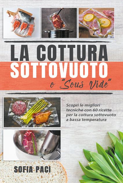 La cottura sottovuoto o «sous-vide». Scopri le migliori tecniche con 60 ricette per la cottura sottovuoto a bassa temperatura - Sofia Paci - copertina