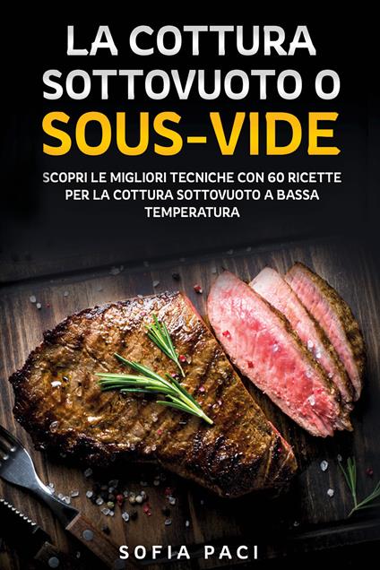 La cottura sottovuoto o «sous-vide». Scopri le migliori tecniche con 60 ricette per la cottura sottovuoto a bassa temperatura - Sofia Paci - copertina