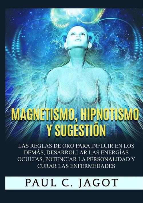 Magnetismo, hipnotismo y sugestión. Las reglas de oro para influir en los demás, desarrollar las energías ocultas, potenciar la personalidad y curar las enfermedades - Jagot Paul C. - copertina